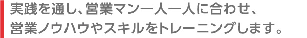 実践を通し、営業マン一人一人に合わせ、営業ノウハウやスキルをトレーニングします。