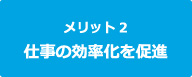 メリット2　仕事の効率化を促進