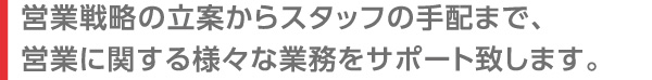 営業戦略の立案からスタッフの手配まで、営業に関する様々な業務をサポート致します。